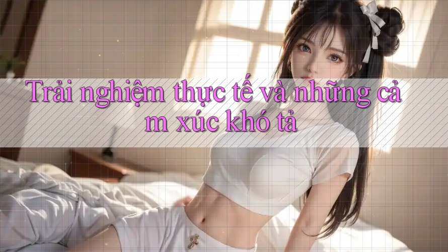Trải nghiệm thực tế và những cảm xúc khó tả