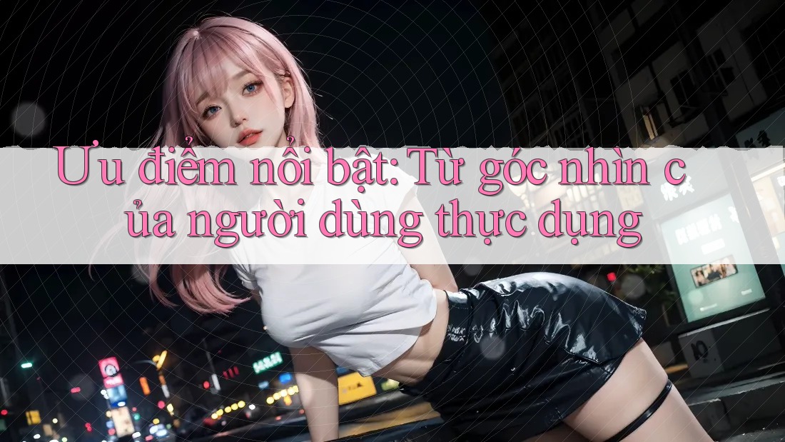 Ưu điểm nổi bật: Từ góc nhìn của người dùng thực dụng