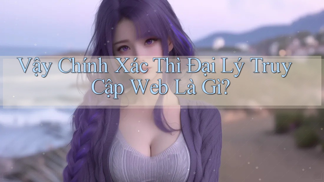 Vậy Chính Xác Thì Đại Lý Truy Cập Web Là Gì?