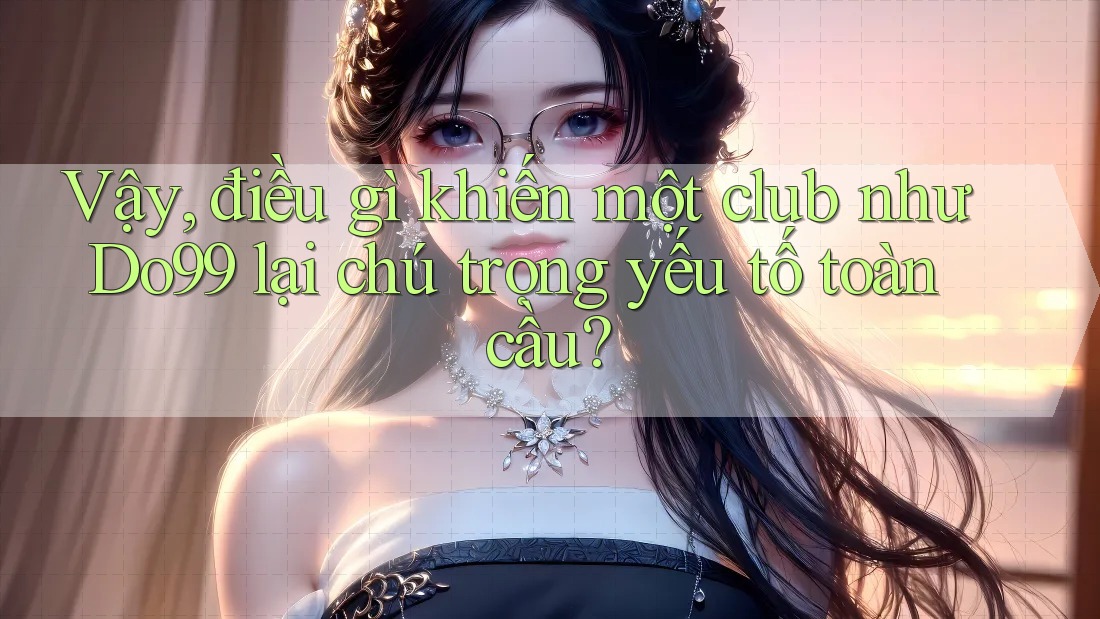 Vậy, điều gì khiến một club như Do99 lại chú trọng yếu tố toàn cầu?