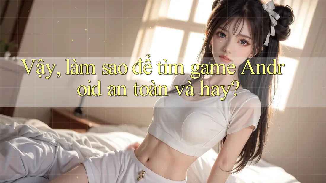 Vậy, làm sao để tìm game Android an toàn và hay?
