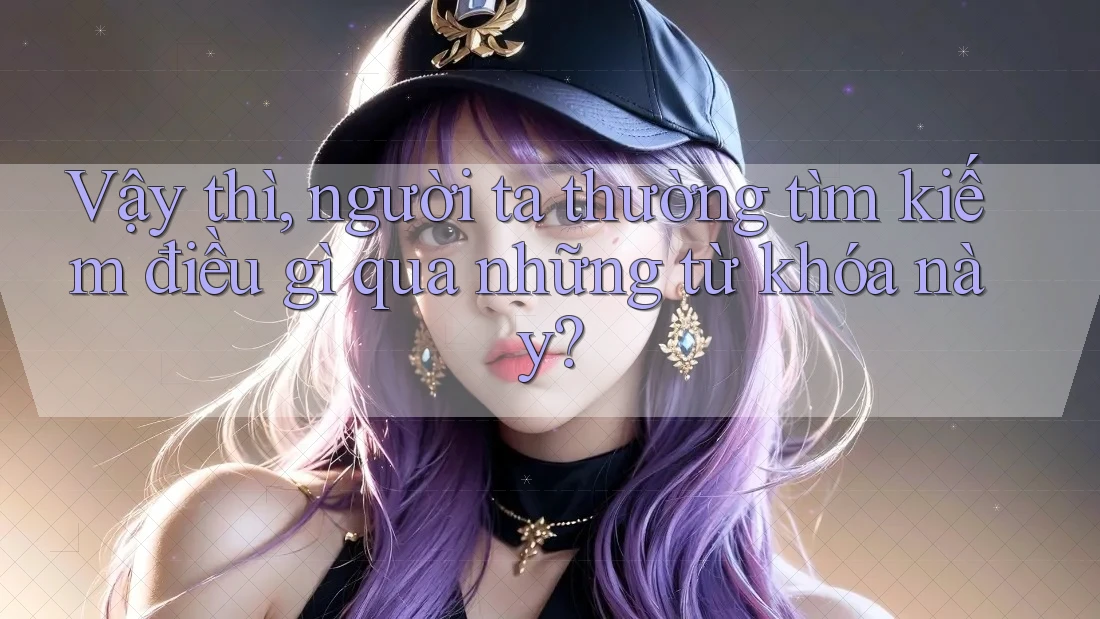 Vậy thì, người ta thường tìm kiếm điều gì qua những từ khóa này?