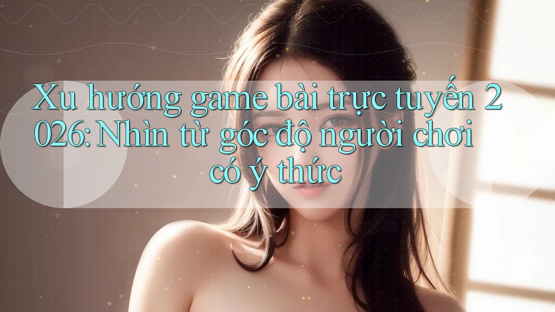 Xu hướng game bài trực tuyến 2026: Nhìn từ góc độ người chơi có ý thức Xu hướng game bài trực tuyến 2026: Nhìn từ góc độ người chơi có ý thức